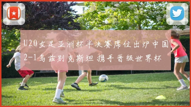 U20女足亚洲杯半决赛席位出炉中国2-1乌兹别克斯坦 携手晋级世界杯