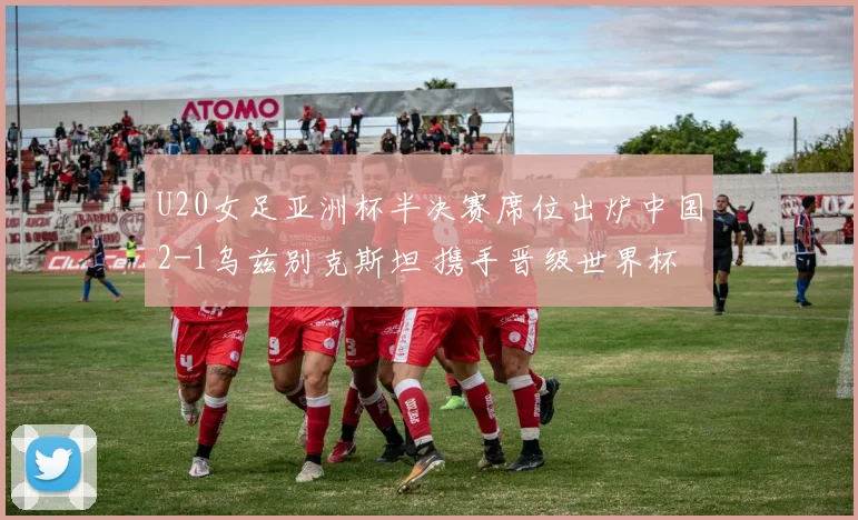 U20女足亚洲杯半决赛席位出炉中国2-1乌兹别克斯坦 携手晋级世界杯